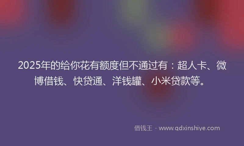 2025年的给你花有额度但不通过有：超人卡、微博借钱、快贷通、洋钱罐、小米贷款等。