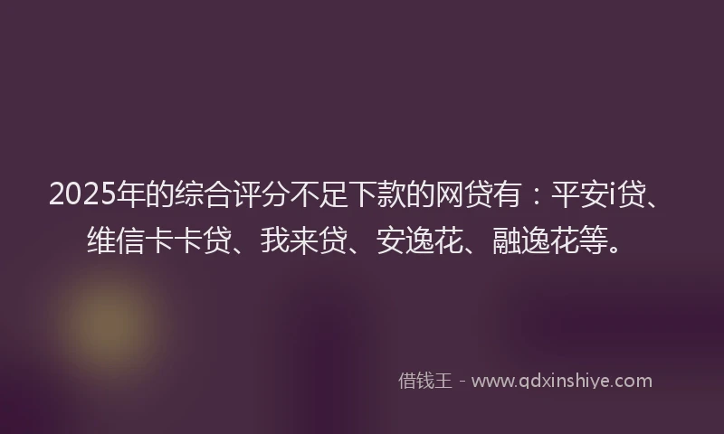 2025年的综合评分不足下款的网贷有：平安i贷、维信卡卡贷、我来贷、安逸花、融逸花等。