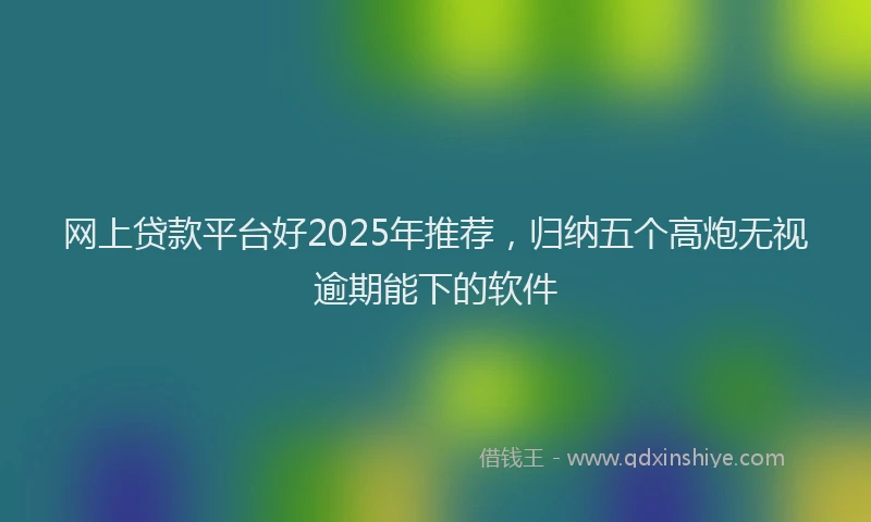 网上贷款平台好2025年推荐，归纳五个高炮无视逾期能下的软件