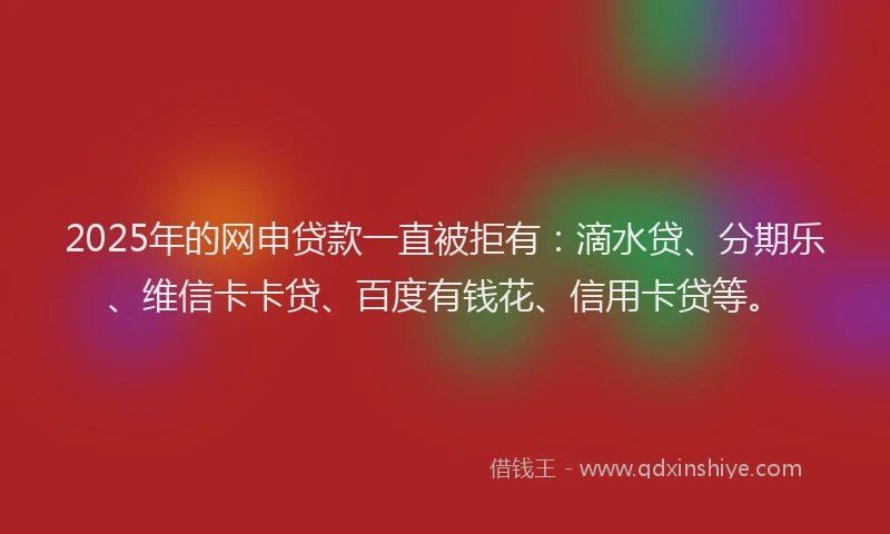 2025年的网申贷款一直被拒有：滴水贷、分期乐、维信卡卡贷、百度有钱花、信用卡贷等。