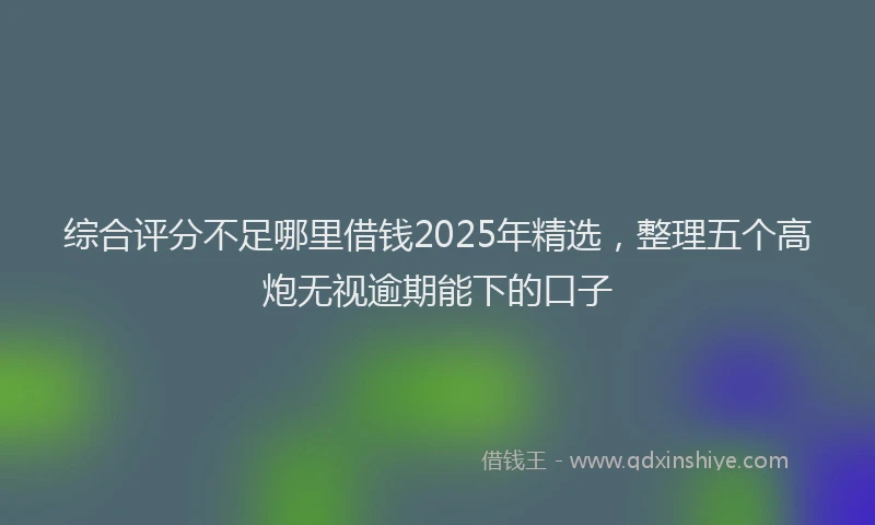 综合评分不足哪里借钱2025年精选，整理五个高炮无视逾期能下的口子