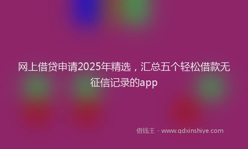 网上借贷申请2025年精选，汇总五个轻松借款无征信记录的app