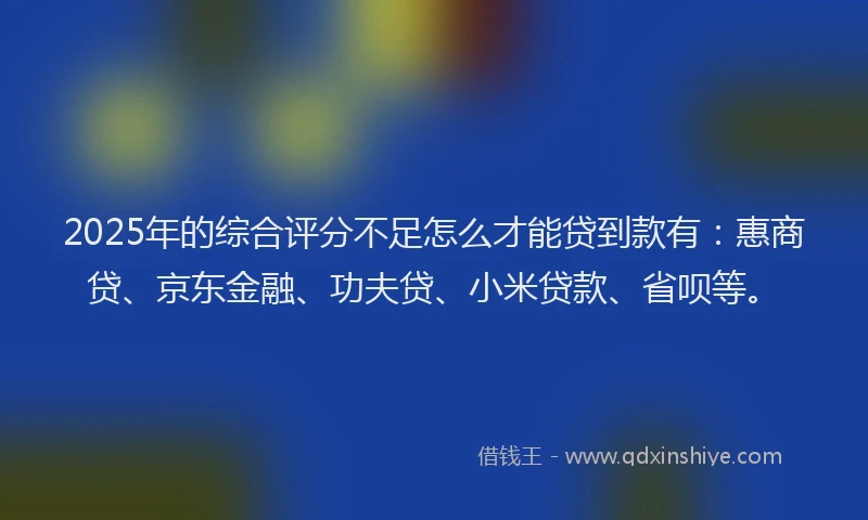 2025年的综合评分不足怎么才能贷到款有：惠商贷、京东金融、功夫贷、小米贷款、省呗等。