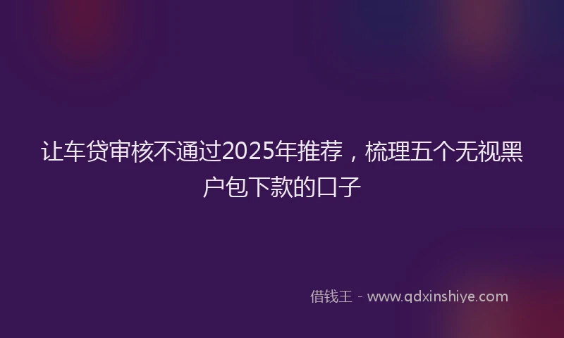 让车贷审核不通过2025年推荐，梳理五个无视黑户包下款的口子