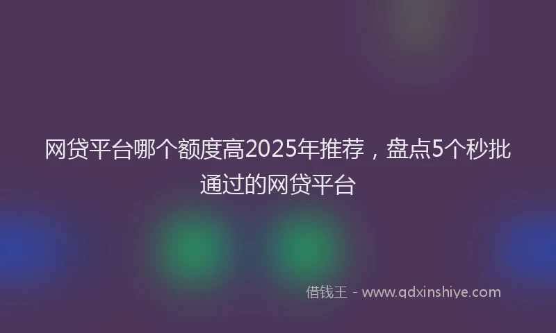 网贷平台哪个额度高2025年推荐，盘点5个秒批通过的网贷平台