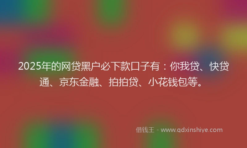 2025年的网贷黑户必下款口子有：你我贷、快贷通、京东金融、拍拍贷、小花钱包等。