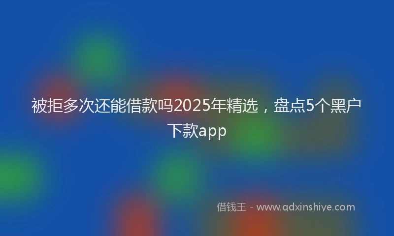被拒多次还能借款吗2025年精选，盘点5个黑户下款app