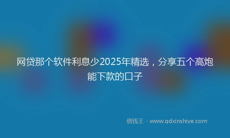 网贷那个软件利息少2025年精选，分享五个高炮能下款的口子