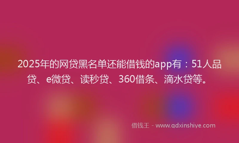 2025年的网贷黑名单还能借钱的app有：51人品贷、e微贷、读秒贷、360借条、滴水贷等。