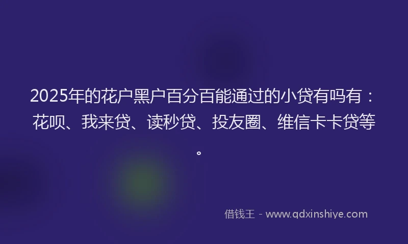 2025年的花户黑户百分百能通过的小贷有吗有：花呗、我来贷、读秒贷、投友圈、维信卡卡贷等。