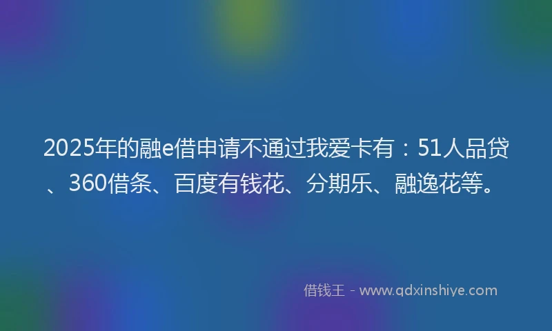 2025年的融e借申请不通过我爱卡有：51人品贷、360借条、百度有钱花、分期乐、融逸花等。