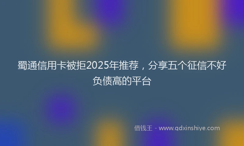 蜀通信用卡被拒2025年推荐，分享五个征信不好负债高的平台