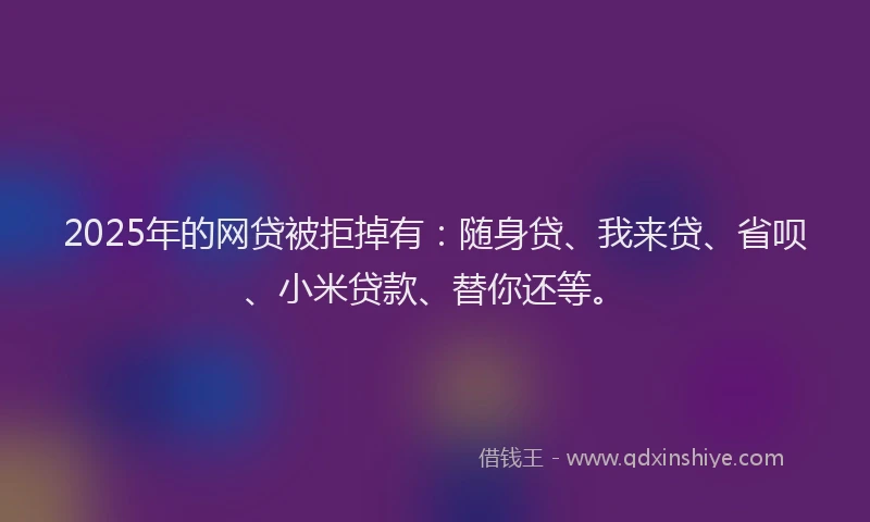 2025年的网贷被拒掉有：随身贷、我来贷、省呗、小米贷款、替你还等。