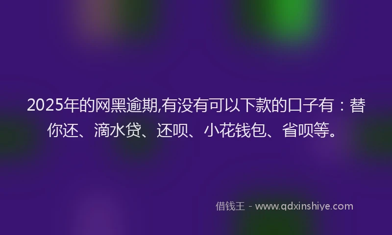 2025年的网黑逾期,有没有可以下款的口子有：替你还、滴水贷、还呗、小花钱包、省呗等。