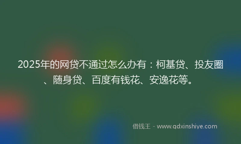 2025年的网贷不通过怎么办有：柯基贷、投友圈、随身贷、百度有钱花、安逸花等。