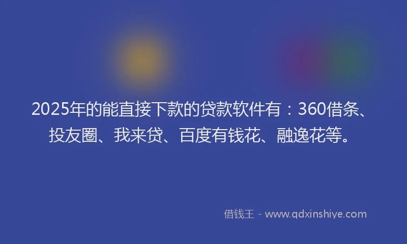 2025年的能直接下款的贷款软件有：360借条、投友圈、我来贷、百度有钱花、融逸花等。
