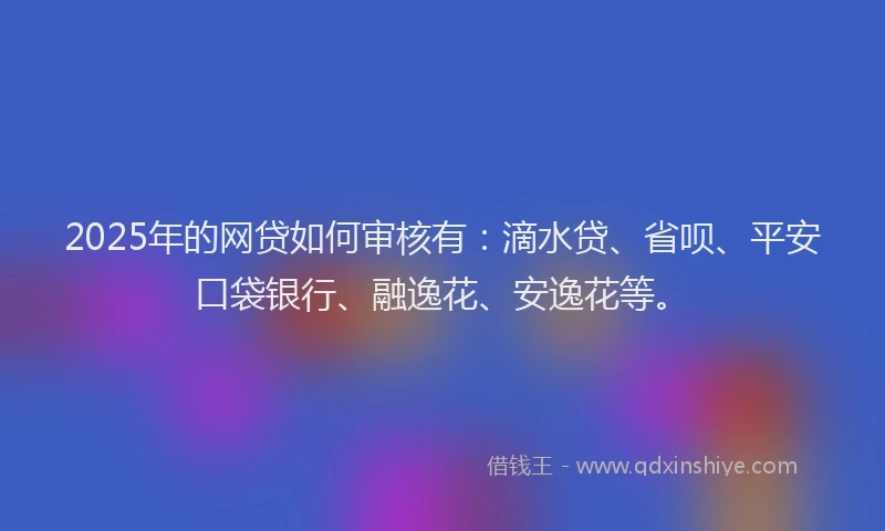 2025年的网贷如何审核有：滴水贷、省呗、平安口袋银行、融逸花、安逸花等。