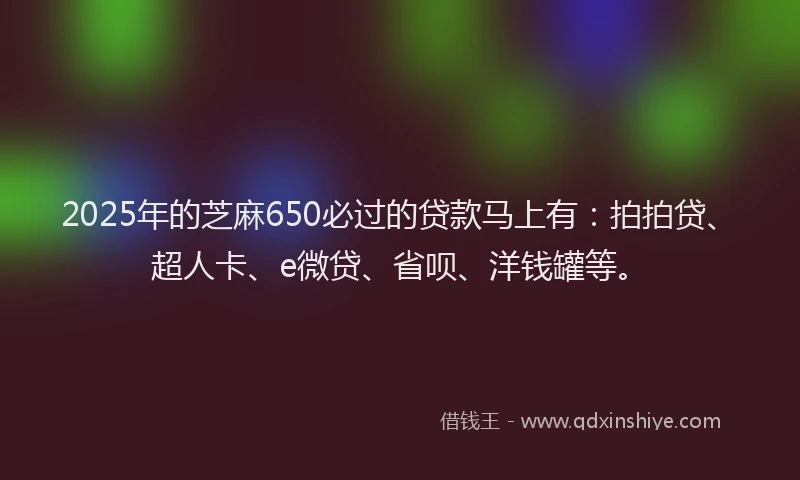 2025年的芝麻650必过的贷款马上有：拍拍贷、超人卡、e微贷、省呗、洋钱罐等。