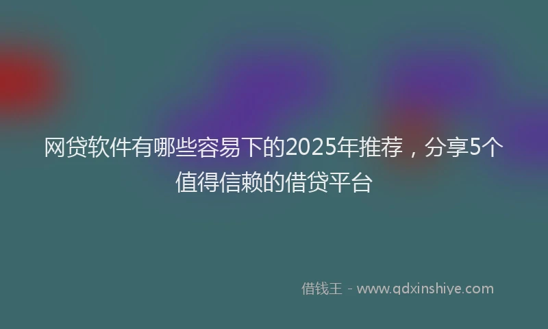 网贷软件有哪些容易下的2025年推荐，分享5个值得信赖的借贷平台