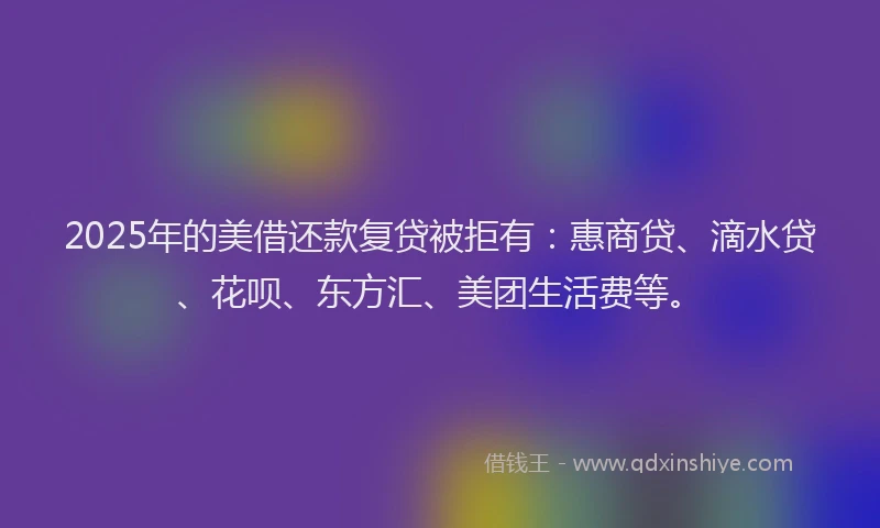 2025年的美借还款复贷被拒有：惠商贷、滴水贷、花呗、东方汇、美团生活费等。