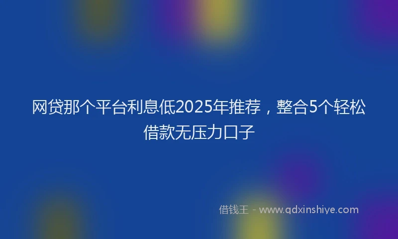 网贷那个平台利息低2025年推荐，整合5个轻松借款无压力口子
