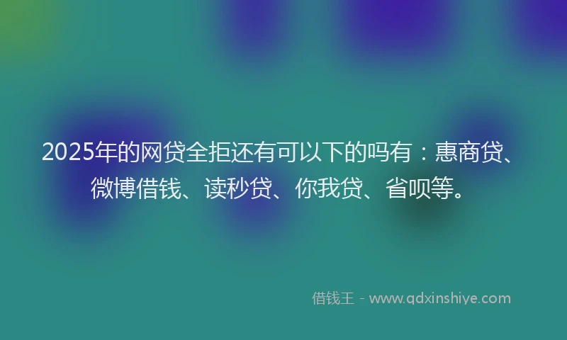 2025年的网贷全拒还有可以下的吗有：惠商贷、微博借钱、读秒贷、你我贷、省呗等。