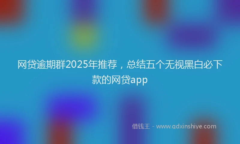 网贷逾期群2025年推荐，总结五个无视黑白必下款的网贷app
