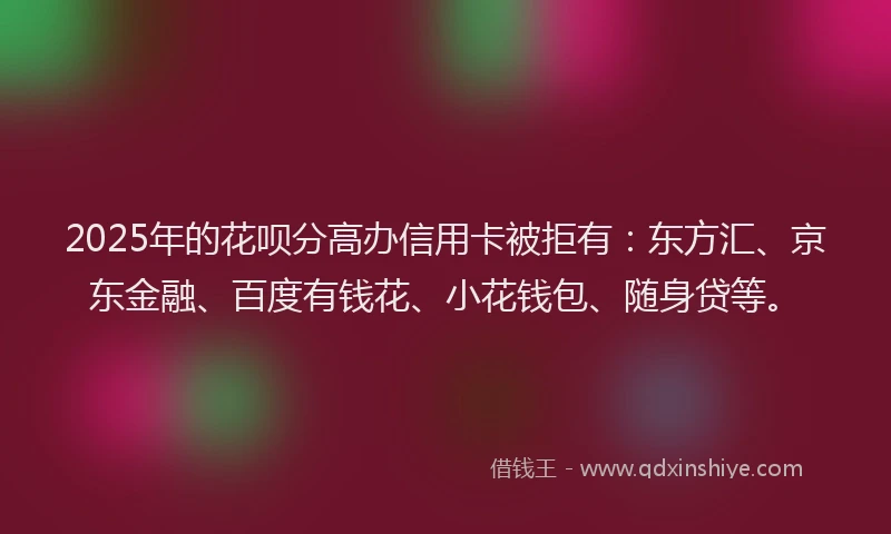 2025年的花呗分高办信用卡被拒有：东方汇、京东金融、百度有钱花、小花钱包、随身贷等。