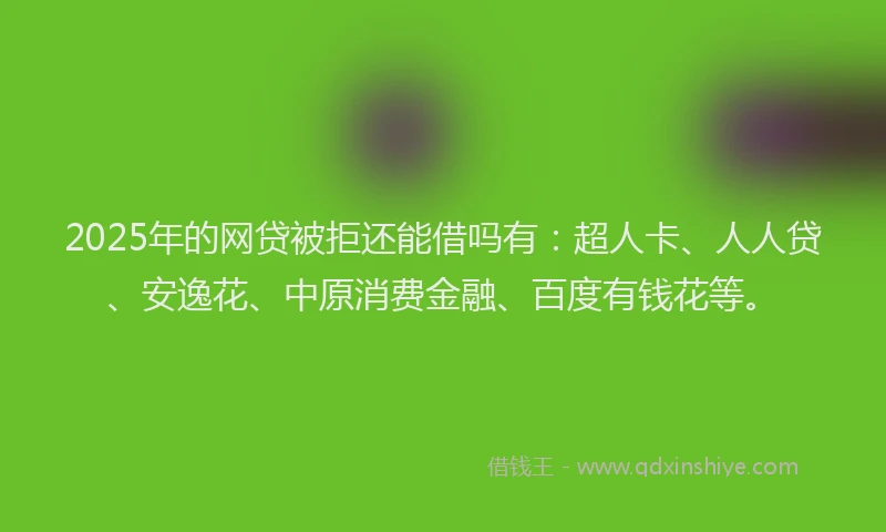 2025年的网贷被拒还能借吗有：超人卡、人人贷、安逸花、中原消费金融、百度有钱花等。