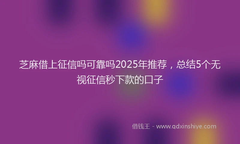 芝麻借上征信吗可靠吗2025年推荐，总结5个无视征信秒下款的口子