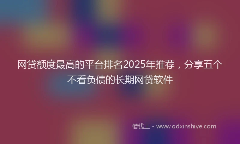 网贷额度最高的平台排名2025年推荐，分享五个不看负债的长期网贷软件