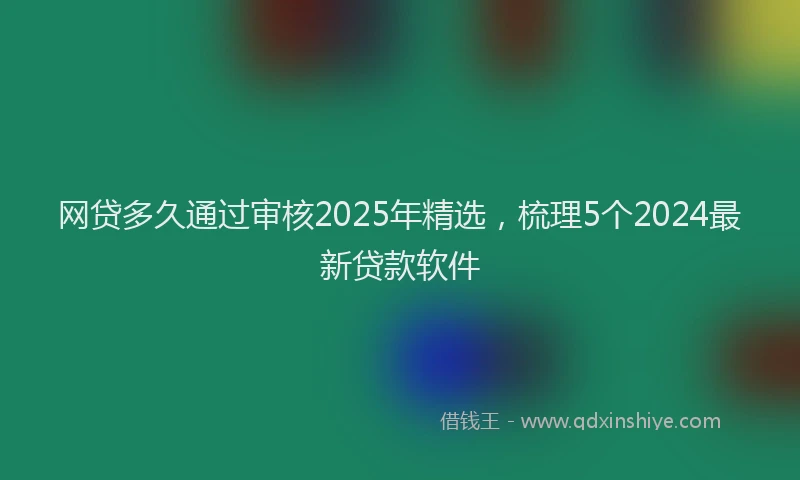 网贷多久通过审核2025年精选，梳理5个2024最新贷款软件