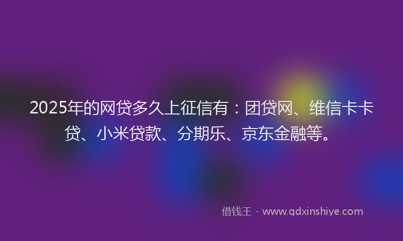 2025年的网贷多久上征信有：团贷网、维信卡卡贷、小米贷款、分期乐、京东金融等。