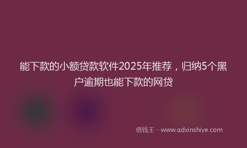 能下款的小额贷款软件2025年推荐，归纳5个黑户逾期也能下款的网贷