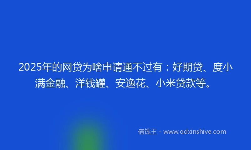 2025年的网贷为啥申请通不过有：好期贷、度小满金融、洋钱罐、安逸花、小米贷款等。