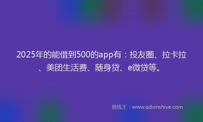 2025年的能借到500的app有：投友圈、拉卡拉、美团生活费、随身贷、e微贷等。