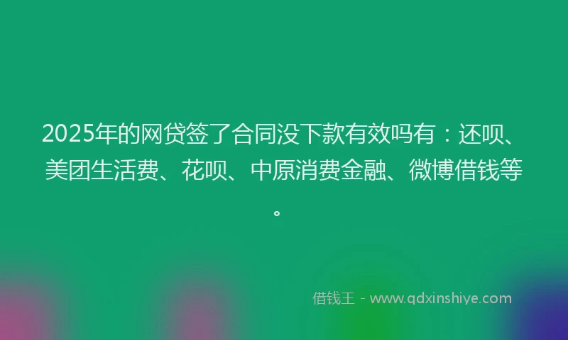 2025年的网贷签了合同没下款有效吗有：还呗、美团生活费、花呗、中原消费金融、微博借钱等。