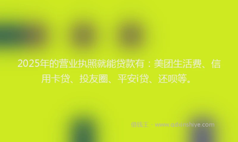 2025年的营业执照就能贷款有：美团生活费、信用卡贷、投友圈、平安i贷、还呗等。