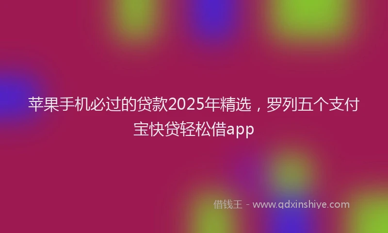 苹果手机必过的贷款2025年精选，罗列五个支付宝快贷轻松借app