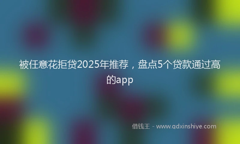 被任意花拒贷2025年推荐，盘点5个贷款通过高的app