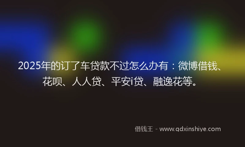 2025年的订了车贷款不过怎么办有：微博借钱、花呗、人人贷、平安i贷、融逸花等。