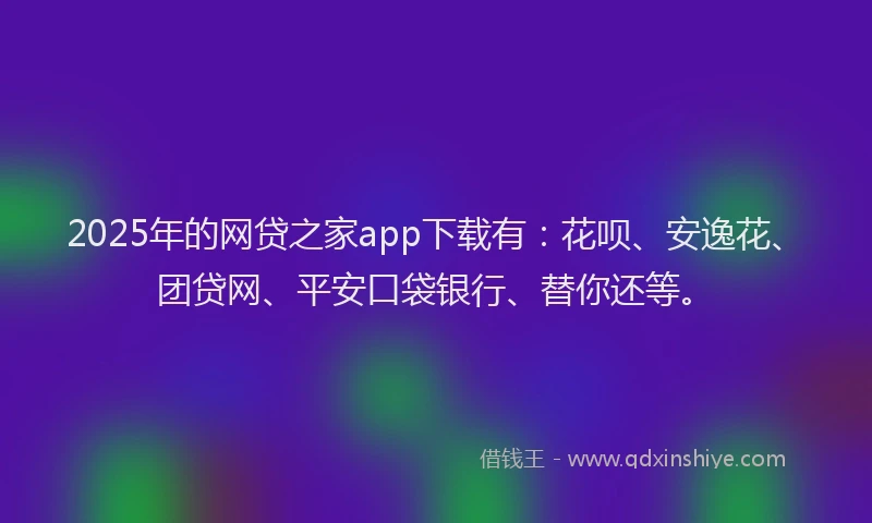 2025年的网贷之家app下载有：花呗、安逸花、团贷网、平安口袋银行、替你还等。