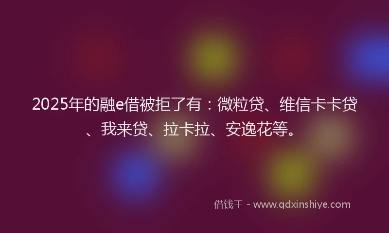 2025年的融e借被拒了有：微粒贷、维信卡卡贷、我来贷、拉卡拉、安逸花等。