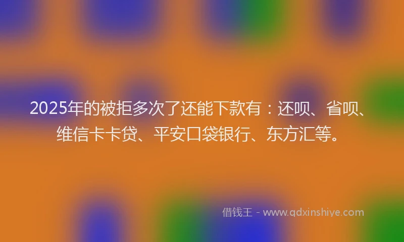2025年的被拒多次了还能下款有：还呗、省呗、维信卡卡贷、平安口袋银行、东方汇等。