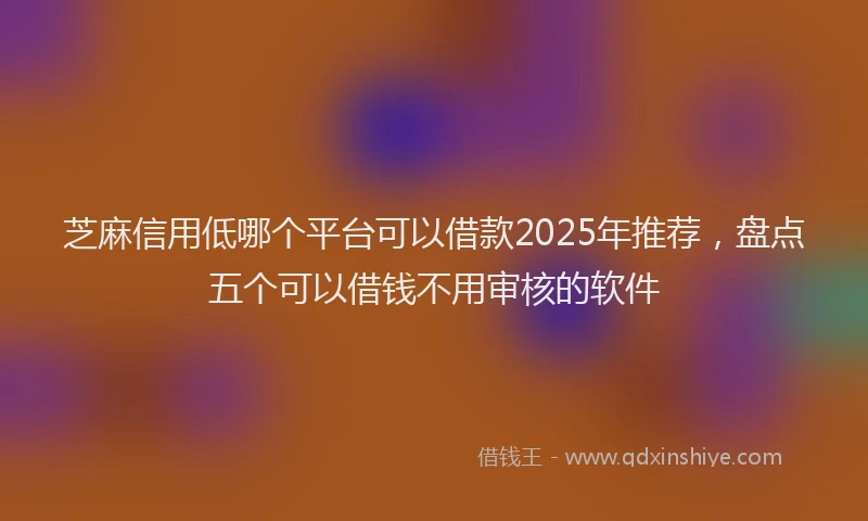 芝麻信用低哪个平台可以借款2025年推荐，盘点五个可以借钱不用审核的软件