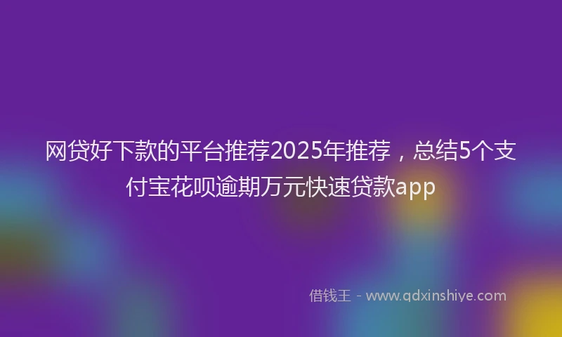 网贷好下款的平台推荐2025年推荐，总结5个支付宝花呗逾期万元快速贷款app