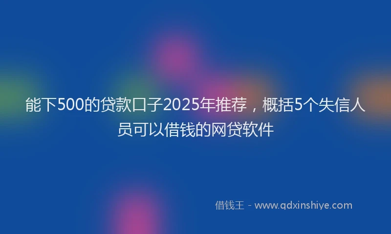 能下500的贷款口子2025年推荐，概括5个失信人员可以借钱的网贷软件