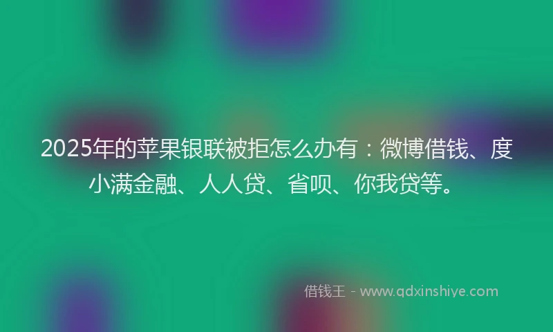 2025年的苹果银联被拒怎么办有：微博借钱、度小满金融、人人贷、省呗、你我贷等。