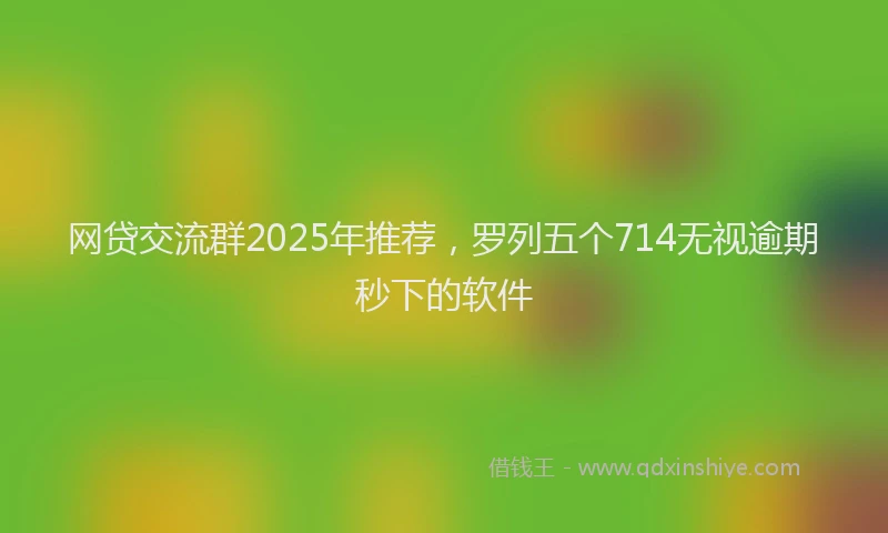 网贷交流群2025年推荐，罗列五个714无视逾期秒下的软件
