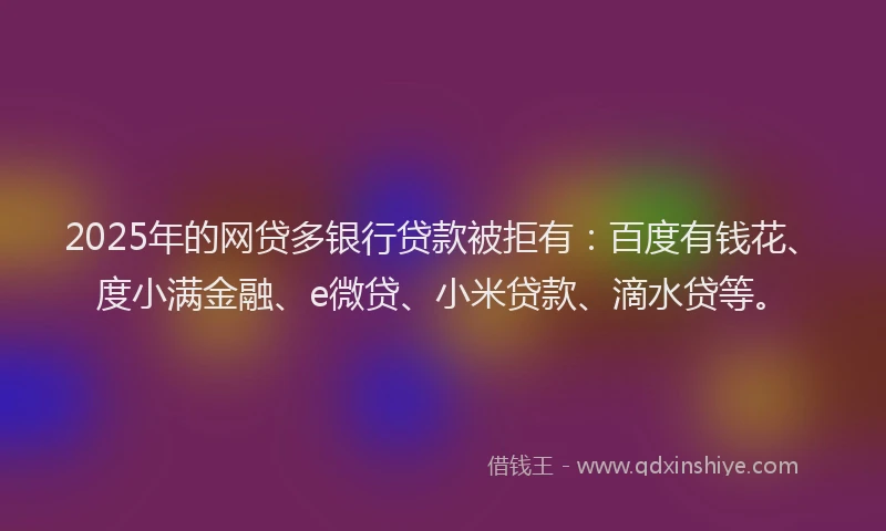 2025年的网贷多银行贷款被拒有：百度有钱花、度小满金融、e微贷、小米贷款、滴水贷等。